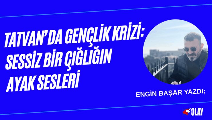Engin Başar Yazdı; TATVAN’DA GENÇLİK KRİZİ: SESSİZ BİR ÇIĞLIĞIN AYAK SESLERİ